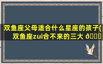双鱼座父母适合什么星座的孩子(双鱼座zui
合不来的三大 🍀 星座 🐟 )